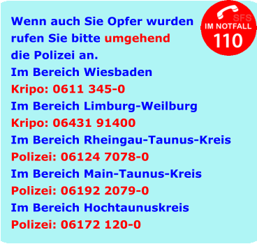Wenn auch Sie Opfer wurden rufen Sie bitte umgehend die Polizei an. Im Bereich Wiesbaden Kripo: 0611 345-0 Im Bereich Limburg-Weilburg Kripo: 06431 91400 Im Bereich Rheingau-Taunus-Kreis Polizei: 06124 7078-0 Im Bereich Main-Taunus-Kreis Polizei: 06192 2079-0 Im Bereich Hochtaunuskreis Polizei: 06172 120-0